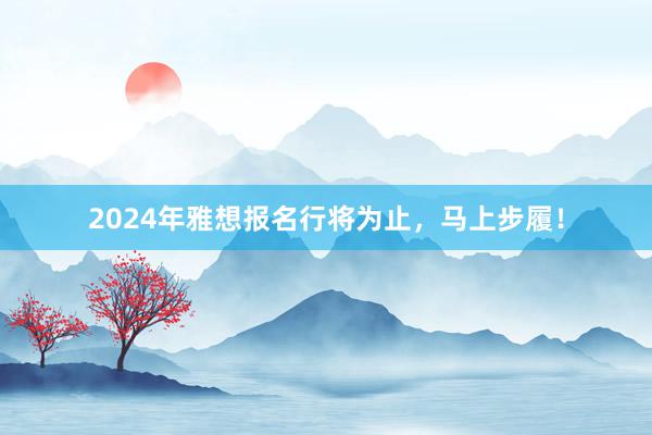2024年雅想报名行将为止，马上步履！
