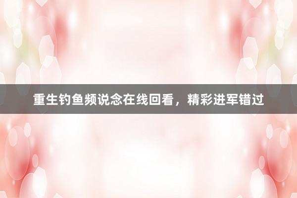 重生钓鱼频说念在线回看，精彩进军错过